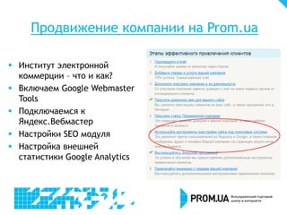 Продвижение компании на Prom.ua
 Институт электронной
коммерции – что и как?
 Включаем Google Webmaster
Tools
 Подключаемся к
Яндекс.Вебмастер
 Настройки SEO модуля
 Настройка внешней
статистики Google Analytics
 