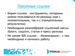 Покупные ссылки
 Биржи ссылок – инструменты, которыми
можно пользоваться по-разному (как с
положительным, так и с отрицательным
результатом)
 Необходимо разнообразие ссылочной массы
(блоги, соцсети, статьи и пресс-релизы)
 Не менее 50% ссылок – «безанкорные», с них
необходимо и начинать работу
 