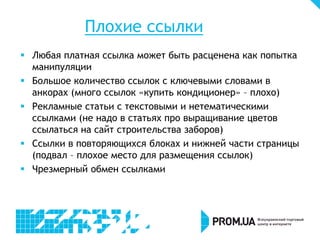 Плохие ссылки
 Любая платная ссылка может быть расценена как попытка
манипуляции
 Большое количество ссылок с ключевыми словами в
анкорах (много ссылок «купить кондиционер» – плохо)
 Рекламные статьи с текстовыми и нетематическими
ссылками (не надо в статьях про выращивание цветов
ссылаться на сайт строительства заборов)
 Ссылки в повторяющихся блоках и нижней части страницы
(подвал – плохое место для размещения ссылок)
 Чрезмерный обмен ссылками
 