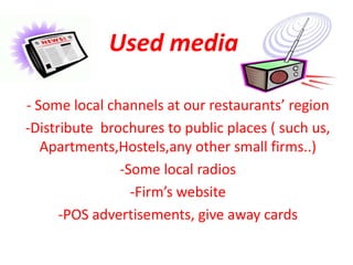 Used media

- Some local channels at our restaurants’ region
-Distribute brochures to public places ( such us,
   Apartments,Hostels,any other small firms..)
               -Some local radios
                 -Firm’s website
      -POS advertisements, give away cards
 