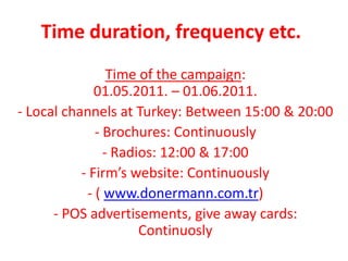 Time duration, frequency etc.
                 Time of the campaign:
              01.05.2011. – 01.06.2011.
- Local channels at Turkey: Between 15:00 & 20:00
              - Brochures: Continuously
                - Radios: 12:00 & 17:00
           - Firm’s website: Continuously
            - ( www.donermann.com.tr)
      - POS advertisements, give away cards:
                      Continuosly
 