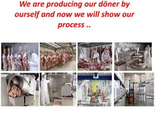 We are producing our döner by
ourself and now we will show our
            process ..
 