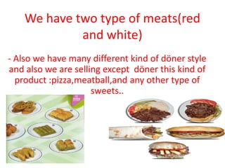 We have two type of meats(red
             and white)
- Also we have many different kind of döner style
and also we are selling except döner this kind of
  product :pizza,meatball,and any other type of
                     sweets..
 