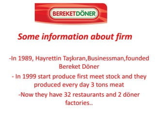 Some information about firm

-In 1989, Hayrettin Taşkıran,Businessman,founded
                   Bereket Döner
 - In 1999 start produce first meet stock and they
         produced every day 3 tons meat
    -Now they have 32 restaurants and 2 döner
                     factories..
 