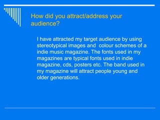 How did you attract/address your audience? I have attracted my target audience by using stereotypical images and  colour schemes of a indie music magazine. The fonts used in my magazines are typical fonts used in indie magazine, cds, posters etc. The band used in my magazine will attract people young and older generations. 