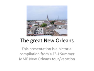 The great New Orleans This presentation is a pictorial compilation from a FSU Summer MME New Orleans tour/vacation 