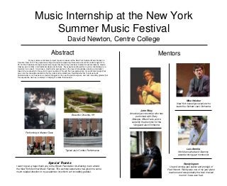 Music Internship at the New York
                           Summer Music Festival
                                                                 David Newton, Centre College
                                            Abstract                                                                                              Mentors
               For my summer enrichment project I spent six weeks at the New York Summer Music Festival in
 Oneonta, New York. The program was large and all encompassing: there were about 200 students aged 12 to
 25, and both classical and jazz styles were taught. My day to day activities consisted of private lessons, master
 classes, jazz combos, and traditional classroom lectures. My experience allowed me to grow considerably as a
 musician. As a result, I now have a much better perspective on the level of knowledge, practice, and ability it
 takes to be successful in the world of a jazz musician. Through this new perspective, my enrichment project has
 given me the invaluable realization that my passions lay elsewhere. Deciding whether to pursue music
 professionally or not has been a constant struggle for me over the past few years, and I am incredibly grateful that
 this experience has been a catalyst in helping me make that decision.




                                                                                                                                                                            Mike Holober
                                                                                                                                                                   New York based jazz pianist who
                                                                                                                                                                  leads the Gotham Jazz Orchestra

                                                                                                                                  John Riley
                                                                      Beautiful Oneonta, NY                             American jazz drummer who has
                                                                                                                             performed with Dizzy
                                                                                                                         Gillespie, Miles Davis, and is
                                                                                                                         currently the drummer for the
                                                                                                                           Vanguard Jazz Orchestra


           Performing in Master Class




                                                                                                                                                                           Luis Bonilla
                                                              Typical Jazz Combo Performance                                                                       World renowned and Grammy
                                                                                                                                                                   award winning jazz trombonist


                                        Special Thanks                                                                                                                  Randy Ingram
I want to give a huge thank you to the Brown Foundation for allowing me to attend                                                                           Up and coming jazz pianist and protégé of
the New York Summer Music Festival. This summer experience has given me some                                                                              Fred Hersch. Randy was one of my jazz piano
much needed direction in my academics for which I am incredibly grateful.                                                                                  teachers and was probably the best musical
                                                                                                                                                                     mentor I have ever had.
 