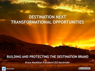 YOUR THOUGHTS ON LEADERSHIP IMPLICATIONS
BUILDING AND PROTECTING THE DESTINATION BRAND
@bmacdfw
DESTINATION NEXT
TRANSFORMATIONAL OPPORTUNITIES
Bruce MacMillan President/CEO Bandwidth
 