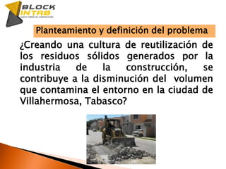 Planteamiento y definición del problema¿Creando una cultura de reutilización de los residuos sólidos generados por la industria de la construcción, se contribuye a la disminución del  volumen que contamina el entorno en la ciudad de Villahermosa, Tabasco?