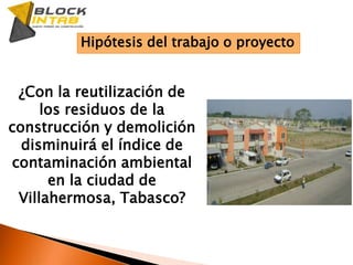 Hipótesis del trabajo o proyecto¿Con la reutilización de los residuos de la construcción y demolición disminuirá el índice de contaminación ambiental en la ciudad de Villahermosa, Tabasco?
