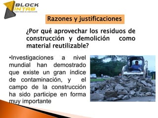 Razones y justificaciones¿Por qué aprovechar los residuos de construcción y demolición  como material reutilizable?Investigaciones a nivel mundial han demostrado que existe un gran índice de contaminación, y  el  campo de la construcción ha sido participe en forma muy importanteLos residuos de la construcción y demolición (RCD) no se aprovechan de manera adecuada y provocan contaminación.