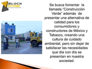 Preocupados ante esta situación y con la intención de dar soluciones hemos creado BLOCKINTAB una nueva forma en Construcción.El nombre significa Block Innovador Tabasqueño, ya que uno de sus principales elementos para su elaboración es la reutilización de los RCD.