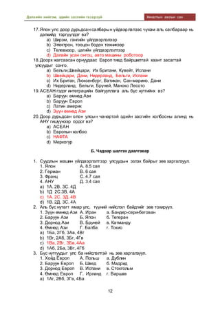 Дэлхийн нийгэм, эдийн засгийн газарзүй Хяналтын ажлын сан
12
17.Япон улс доор дурьдсан салбарын үйдвэрлэлээс чухам аль салбараар нь
дэлхийд тэргүүлдэг вэ?
a) Ширэм, гангийн үйлдвэрлэлээр
b) Электрон, тооцон бодох техникээр
c) Телевизор, цагийн үйлдвэрлэлтээр
d) Далайн усан онгоц, авто машины роботоор
18.Доорх жагсаасан орнуудаас Европ тивд байршилтай хаант засагтай
улсуудыг сонго.
a) Бельги,Швейцари, Их Британи, Күвейт, Испани
b) Швейцари, Дани, Нидерланд, Бельги, Испани
c) Их Британ, Люксенбүрг, Ватикан, Сан-марино, Дани
d) Нидерланд, Бельги, Брүней, Маноко Лесото
19.АСЕАН гэдэг интеграцийн байгууллага аль бүс нутгийнх вэ?
a) Баруун өмнөд Ази
b) Баруун Европ
c) Латин америк
d) Зүүн өмнөд Ази
20.Доор дурьдсан олон улсын чанартай эдийн засгийн холбооны алинд нь
АНУ гишүүнээр ордог вэ?
a) АСЕАН
b) Европын холбоо
c) НАФТА
d) Меркогур
Б. Чадвар шалгах даалгавар
1. Суудлын машин үйлдвэрлэлтээр улсуудын эзлэх байрыг зөв харгалзуул.
1. Япон А. 8.5 сая
2. Герман В. 6 сая
3. Франц С. 4.7 сая
4. АНУ Д. 3.4 сая
a) 1А. 2В. 3С. 4Д
b) 1Д 2С.3В. 4А
c) 1А. 2С. 3Д. 4В
d) 1В. 2Д. 3С. 4А
2. Аль бүс нутагт ямар улс, түүний нийслэл байдгийг зөв тохируул.
1. Зүүн өмнөд Ази А. Иран а. Бандер-сери-бегован
2. Баруун Ази Б. Япон б. Тегеран
3. Дорнод Ази В. Бруней в. Катманду
4. Өмнөд Ази Г. Балба г. Токио
a) 1Ба, 2Гб, 3Ав, 4Вг
b) 1Вг, 2Аб, 3Бг, 4Гв
c) 1Ва, 2Вг, 3Бв, 4Аа
d) 1Аб, 2Ба, 3Вг, 4Гб
3. Бүс нутгуудыг улс ба нийслэлтэй нь зөв харгалзуул.
1. Хойд Европ А. Польш а. Дублин
2. Баруун Европ Б. Швед б. Мадрид
3. Дорнод Европ В. Испани в. Стокгольм
4. Өмнөд Европ Г. Ирланд г. Варшав
a) 1Аг, 2Вб, 3Гв, 4Ба
 