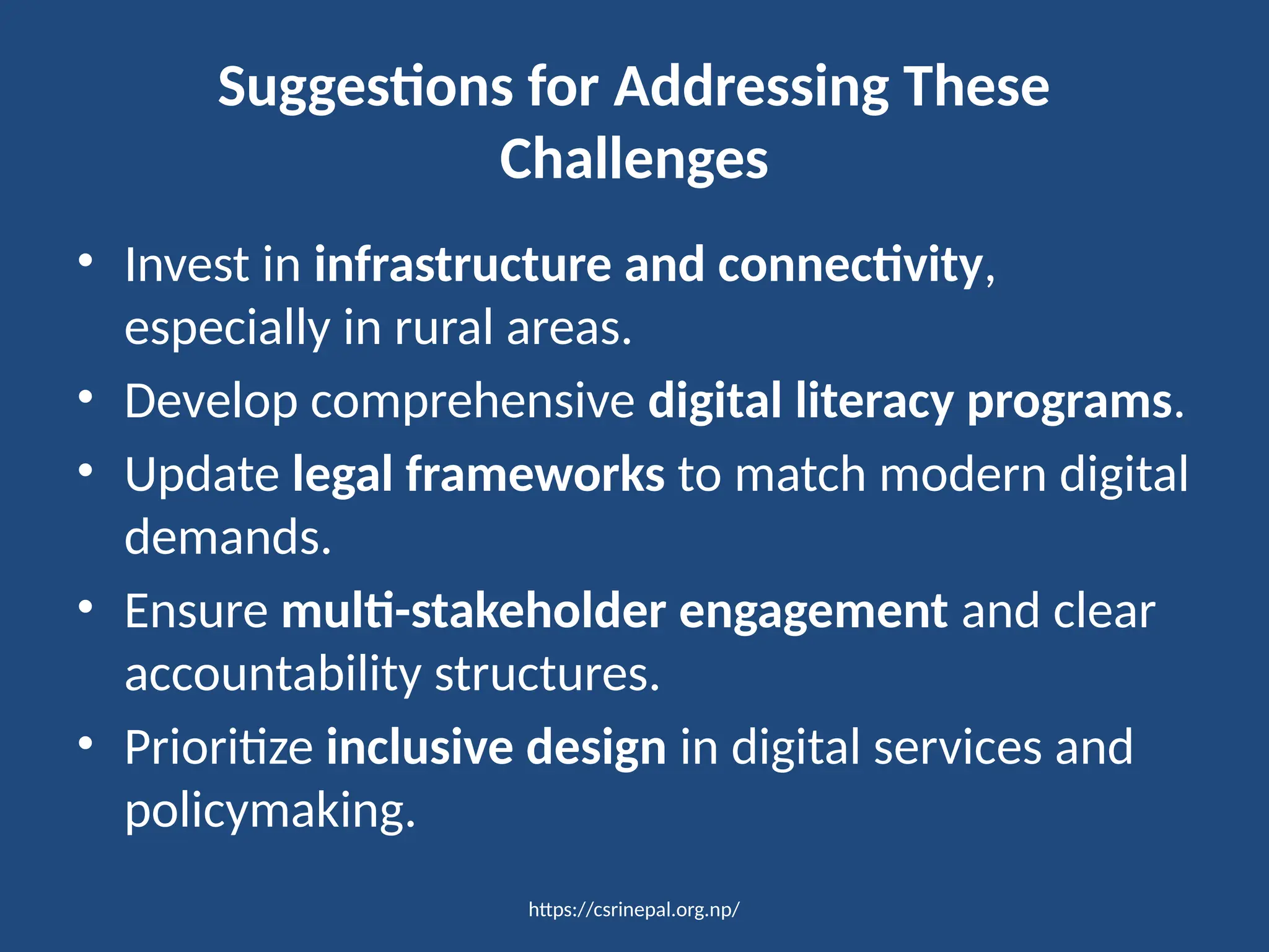 https://csrinepal.org.np/
Suggestions for Addressing These
Challenges
• Invest in infrastructure and connectivity,
especially in rural areas.
• Develop comprehensive digital literacy programs.
• Update legal frameworks to match modern digital
demands.
• Ensure multi-stakeholder engagement and clear
accountability structures.
• Prioritize inclusive design in digital services and
policymaking.
 