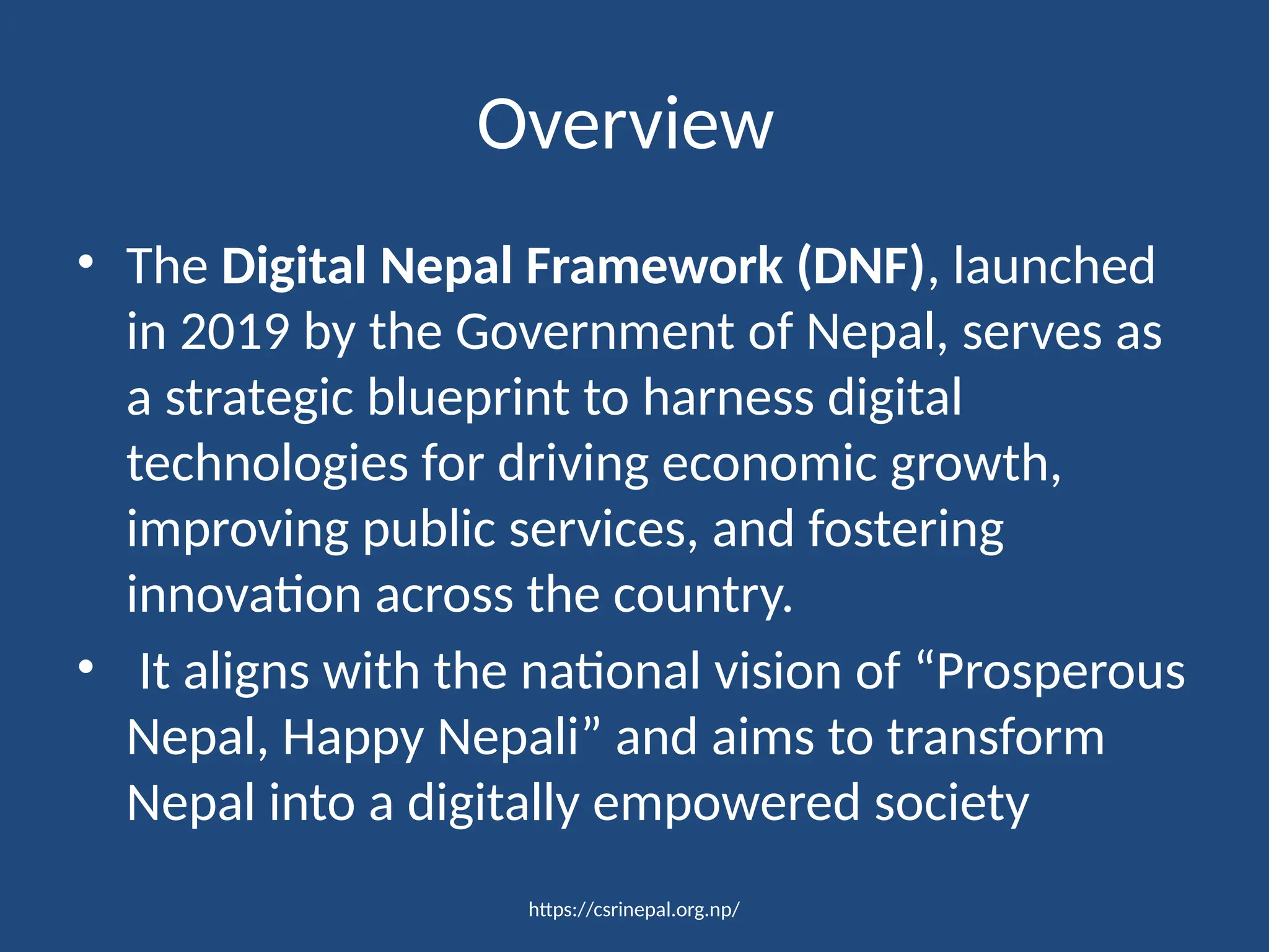 https://csrinepal.org.np/
Overview
• The Digital Nepal Framework (DNF), launched
in 2019 by the Government of Nepal, serves as
a strategic blueprint to harness digital
technologies for driving economic growth,
improving public services, and fostering
innovation across the country.
• It aligns with the national vision of “Prosperous
Nepal, Happy Nepali” and aims to transform
Nepal into a digitally empowered society
 