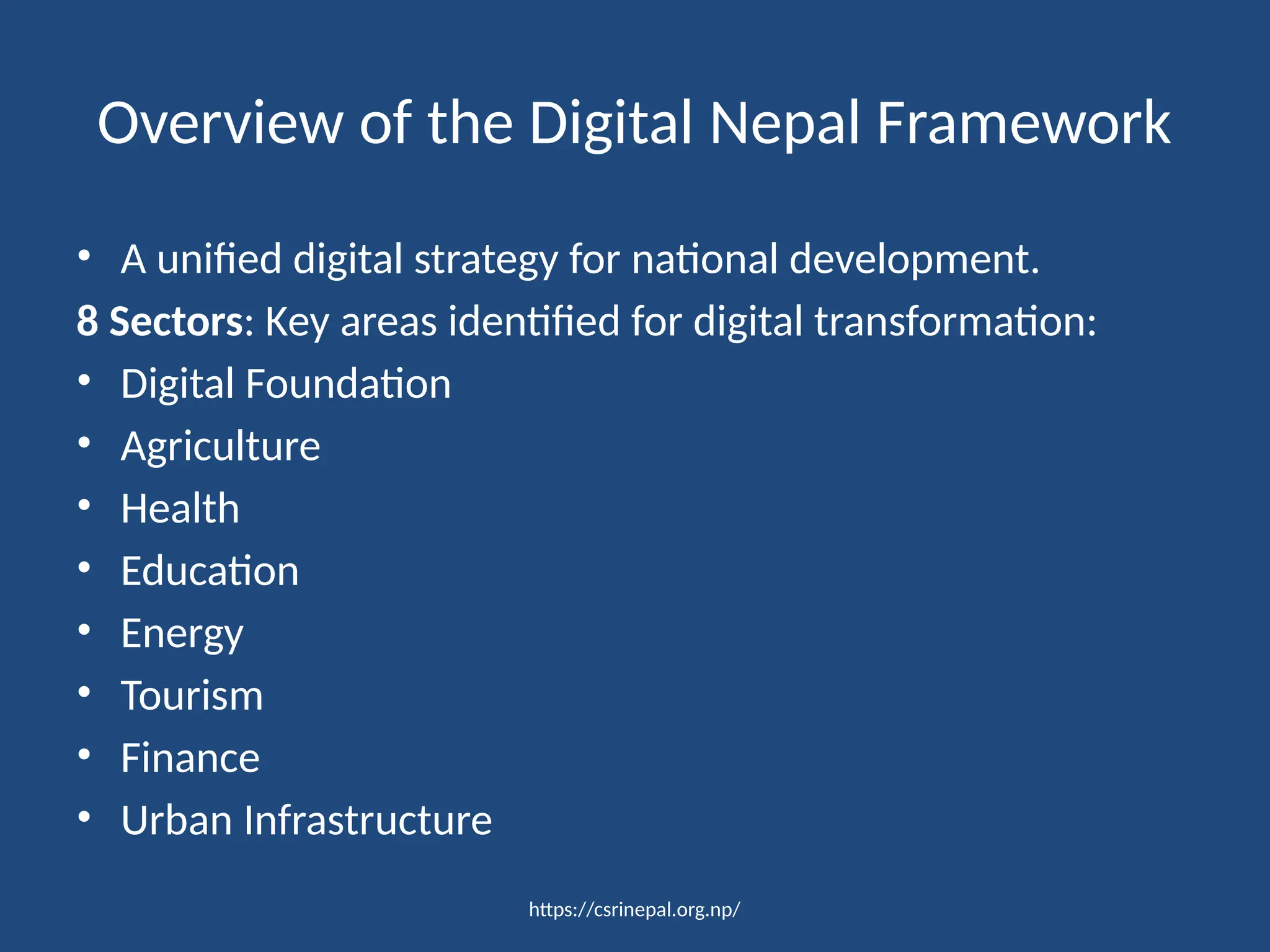https://csrinepal.org.np/
Overview of the Digital Nepal Framework
• A unified digital strategy for national development.
8 Sectors: Key areas identified for digital transformation:
• Digital Foundation
• Agriculture
• Health
• Education
• Energy
• Tourism
• Finance
• Urban Infrastructure
 