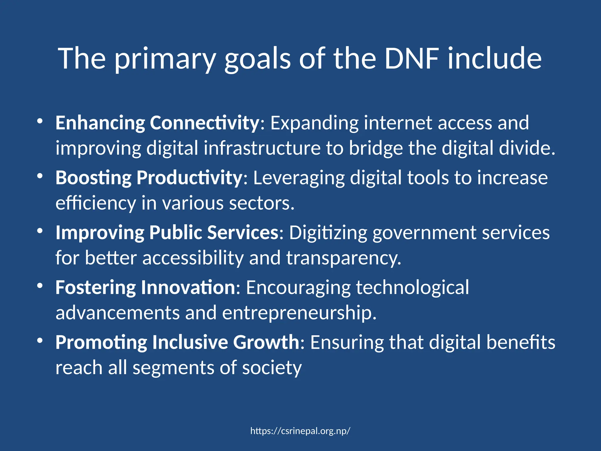 https://csrinepal.org.np/
The primary goals of the DNF include
• Enhancing Connectivity: Expanding internet access and
improving digital infrastructure to bridge the digital divide.
• Boosting Productivity: Leveraging digital tools to increase
efficiency in various sectors.
• Improving Public Services: Digitizing government services
for better accessibility and transparency.
• Fostering Innovation: Encouraging technological
advancements and entrepreneurship.
• Promoting Inclusive Growth: Ensuring that digital benefits
reach all segments of society
 