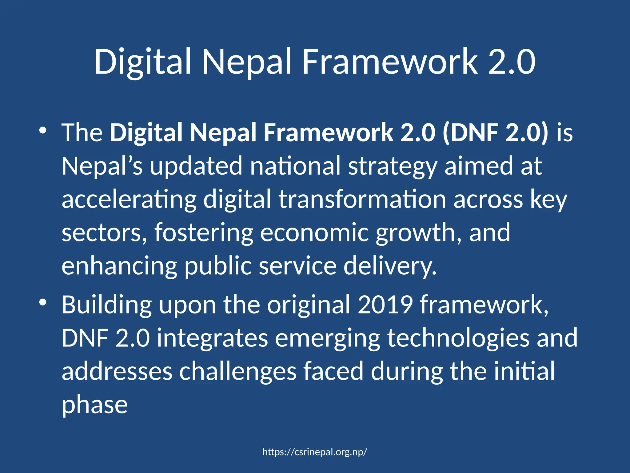 https://csrinepal.org.np/
Digital Nepal Framework 2.0
• The Digital Nepal Framework 2.0 (DNF 2.0) is
Nepal’s updated national strategy aimed at
accelerating digital transformation across key
sectors, fostering economic growth, and
enhancing public service delivery.
• Building upon the original 2019 framework,
DNF 2.0 integrates emerging technologies and
addresses challenges faced during the initial
phase
 
