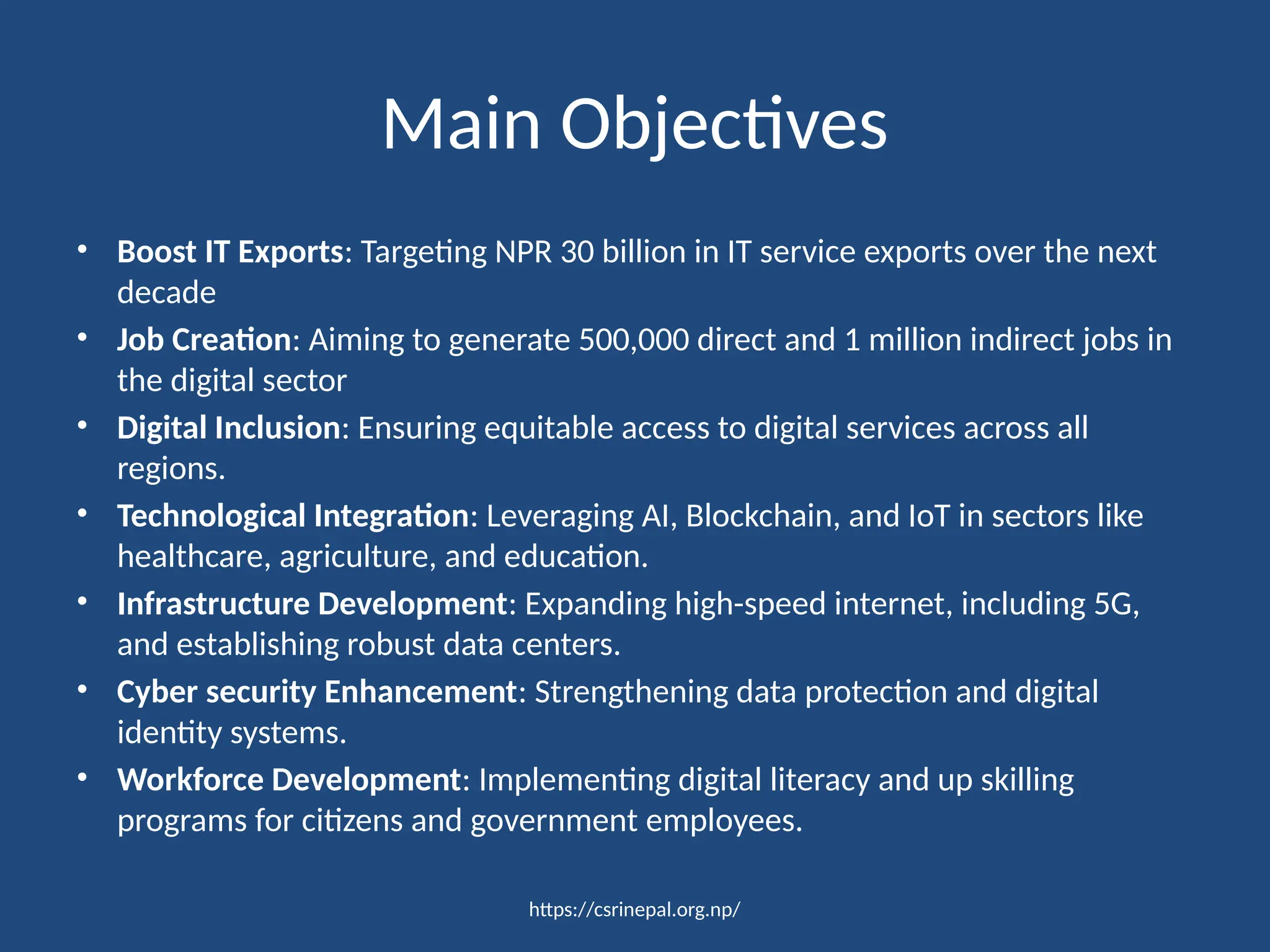 https://csrinepal.org.np/
Main Objectives
• Boost IT Exports: Targeting NPR 30 billion in IT service exports over the next
decade
• Job Creation: Aiming to generate 500,000 direct and 1 million indirect jobs in
the digital sector
• Digital Inclusion: Ensuring equitable access to digital services across all
regions.
• Technological Integration: Leveraging AI, Blockchain, and IoT in sectors like
healthcare, agriculture, and education.
• Infrastructure Development: Expanding high-speed internet, including 5G,
and establishing robust data centers.
• Cyber security Enhancement: Strengthening data protection and digital
identity systems.
• Workforce Development: Implementing digital literacy and up skilling
programs for citizens and government employees.
 
