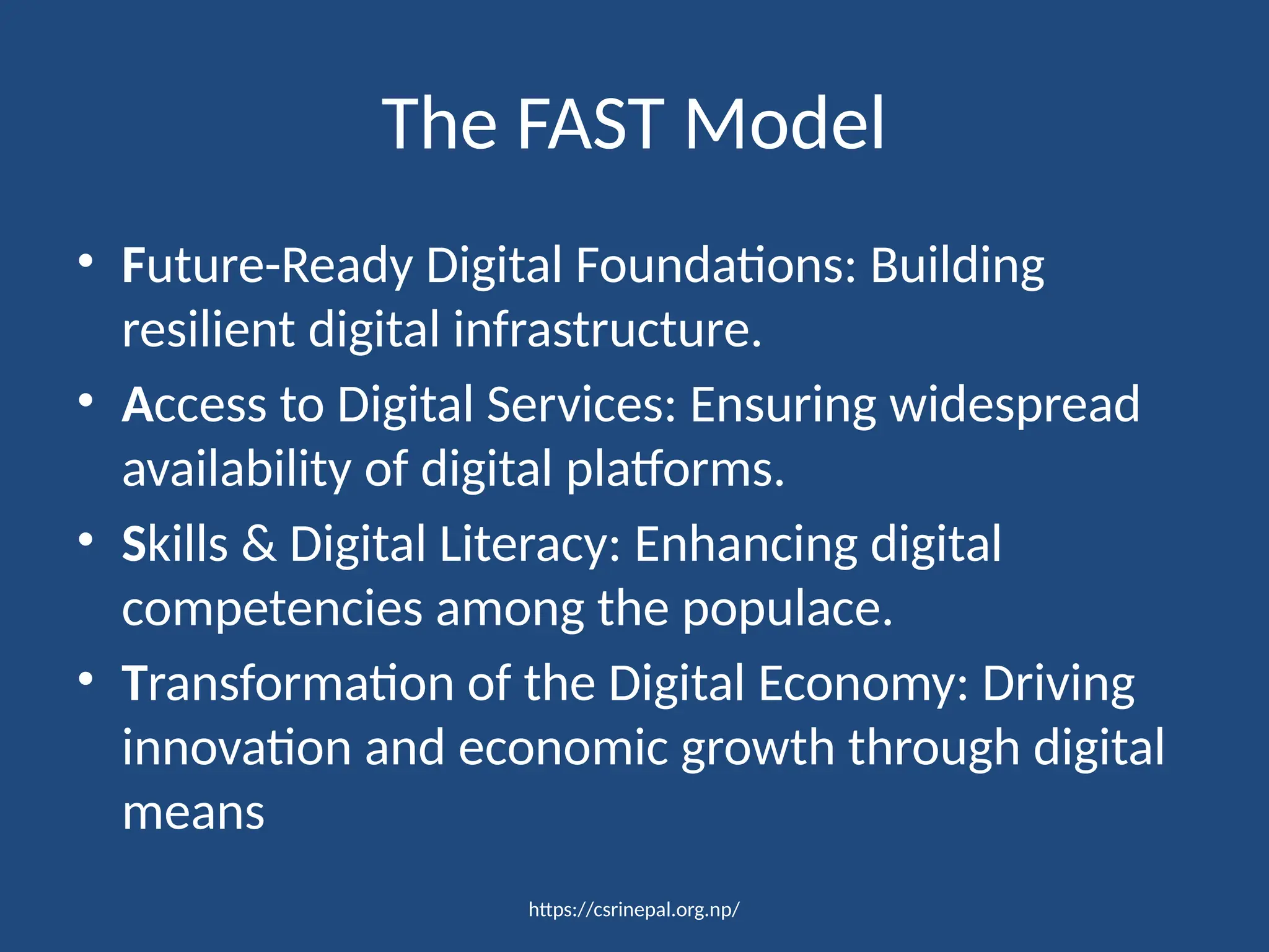 https://csrinepal.org.np/
The FAST Model
• Future-Ready Digital Foundations: Building
resilient digital infrastructure.
• Access to Digital Services: Ensuring widespread
availability of digital platforms.
• Skills & Digital Literacy: Enhancing digital
competencies among the populace.
• Transformation of the Digital Economy: Driving
innovation and economic growth through digital
means
 