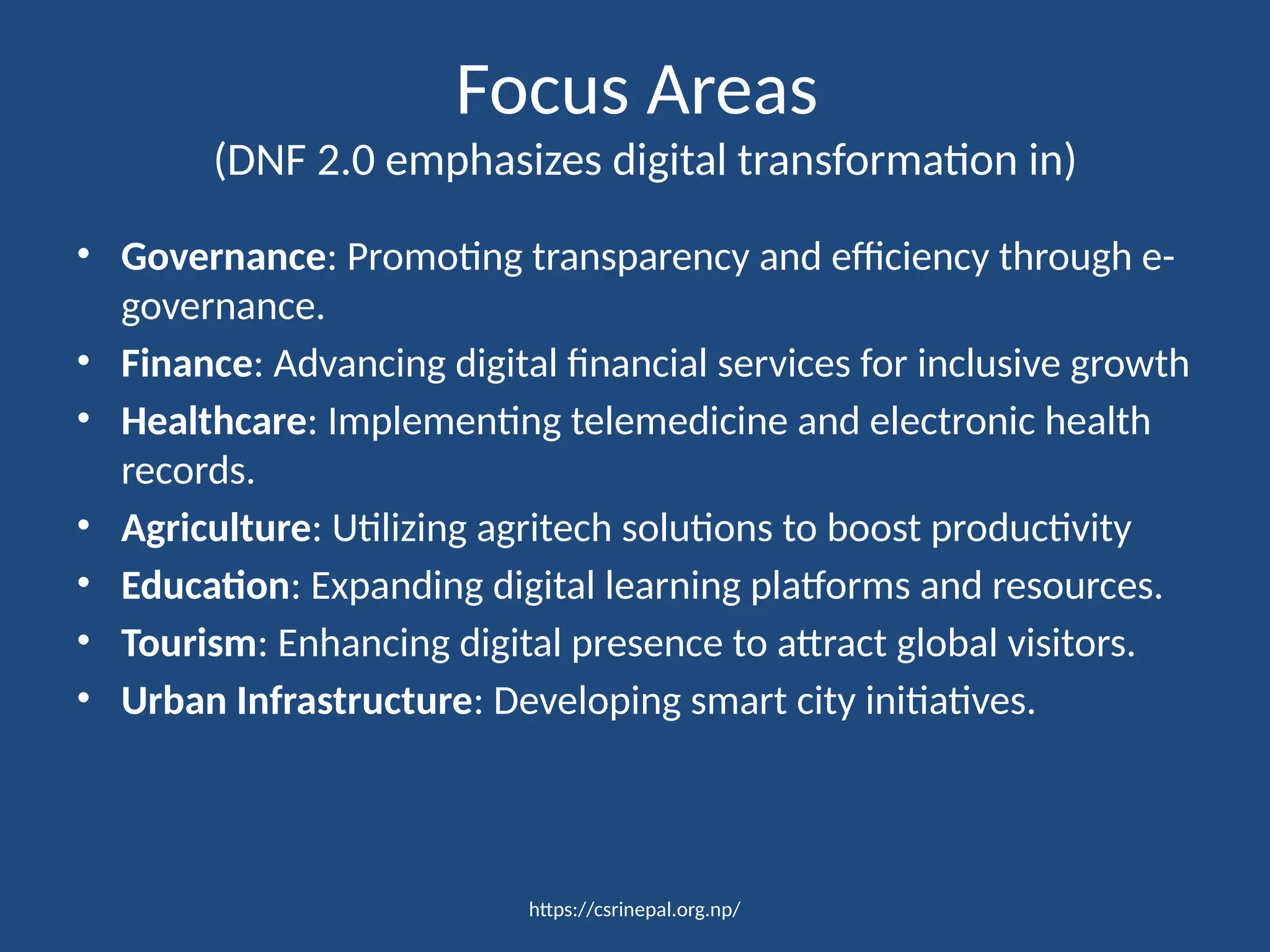 https://csrinepal.org.np/
Focus Areas
(DNF 2.0 emphasizes digital transformation in)
• Governance: Promoting transparency and efficiency through e-
governance.
• Finance: Advancing digital financial services for inclusive growth
• Healthcare: Implementing telemedicine and electronic health
records.
• Agriculture: Utilizing agritech solutions to boost productivity
• Education: Expanding digital learning platforms and resources.
• Tourism: Enhancing digital presence to attract global visitors.
• Urban Infrastructure: Developing smart city initiatives.
 