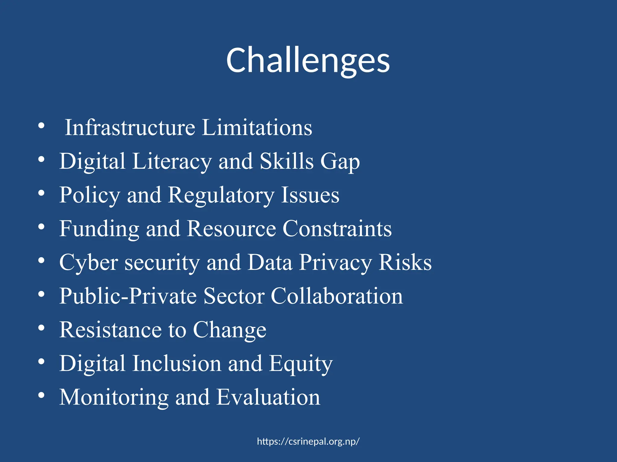 https://csrinepal.org.np/
Challenges
• Infrastructure Limitations
• Digital Literacy and Skills Gap
• Policy and Regulatory Issues
• Funding and Resource Constraints
• Cyber security and Data Privacy Risks
• Public-Private Sector Collaboration
• Resistance to Change
• Digital Inclusion and Equity
• Monitoring and Evaluation
 