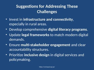 https://csrinepal.org.np/
Suggestions for Addressing These
Challenges
• Invest in infrastructure and connectivity,
especially in rural areas.
• Develop comprehensive digital literacy programs.
• Update legal frameworks to match modern digital
demands.
• Ensure multi-stakeholder engagement and clear
accountability structures.
• Prioritize inclusive design in digital services and
policymaking.
 