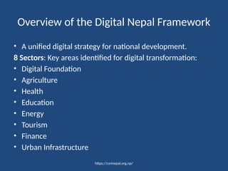 https://csrinepal.org.np/
Overview of the Digital Nepal Framework
• A unified digital strategy for national development.
8 Sectors: Key areas identified for digital transformation:
• Digital Foundation
• Agriculture
• Health
• Education
• Energy
• Tourism
• Finance
• Urban Infrastructure
 