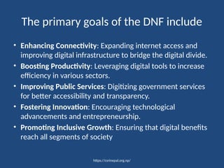 https://csrinepal.org.np/
The primary goals of the DNF include
• Enhancing Connectivity: Expanding internet access and
improving digital infrastructure to bridge the digital divide.
• Boosting Productivity: Leveraging digital tools to increase
efficiency in various sectors.
• Improving Public Services: Digitizing government services
for better accessibility and transparency.
• Fostering Innovation: Encouraging technological
advancements and entrepreneurship.
• Promoting Inclusive Growth: Ensuring that digital benefits
reach all segments of society
 