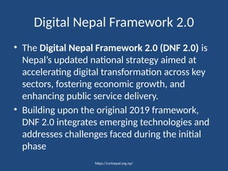 https://csrinepal.org.np/
Digital Nepal Framework 2.0
• The Digital Nepal Framework 2.0 (DNF 2.0) is
Nepal’s updated national strategy aimed at
accelerating digital transformation across key
sectors, fostering economic growth, and
enhancing public service delivery.
• Building upon the original 2019 framework,
DNF 2.0 integrates emerging technologies and
addresses challenges faced during the initial
phase
 