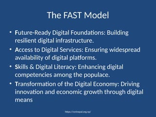 https://csrinepal.org.np/
The FAST Model
• Future-Ready Digital Foundations: Building
resilient digital infrastructure.
• Access to Digital Services: Ensuring widespread
availability of digital platforms.
• Skills & Digital Literacy: Enhancing digital
competencies among the populace.
• Transformation of the Digital Economy: Driving
innovation and economic growth through digital
means
 