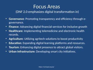 https://csrinepal.org.np/
Focus Areas
(DNF 2.0 emphasizes digital transformation in)
• Governance: Promoting transparency and efficiency through e-
governance.
• Finance: Advancing digital financial services for inclusive growth
• Healthcare: Implementing telemedicine and electronic health
records.
• Agriculture: Utilizing agritech solutions to boost productivity
• Education: Expanding digital learning platforms and resources.
• Tourism: Enhancing digital presence to attract global visitors.
• Urban Infrastructure: Developing smart city initiatives.
 
