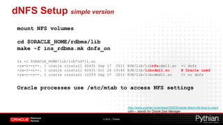 dNFS Setup simple version
 mount NFS volumes

 cd $ORACLE_HOME/rdbms/lib
 make -f ins_rdbms.mk dnfs_on

 ls -l $ORACLE_HOME/lib/lib*od*11.so
 -rw-r--r--. 1 oracle oinstall 60431 Sep 17 2011 $OH/lib/libnfsodm11.so                        << dnfs
 -rw-r--r--. 1 oracle oinstall 60431 Oct 20 19:45 $OH/lib/libodm11.so                          # Oracle used
 -rw-r--r--. 1 oracle oinstall 12259 Sep 17 2011 $OH/lib/libodmd11.so                          << no dnfs


 Oracle processes use /etc/mtab to access NFS settings


                                                         http://www.pythian.com/news/34425/oracle-direct-nfs-how-to-start/
                                                         odm – stands for Oracle Disk Manager

                                      © 2012 – Pythian
 