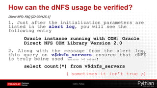 How can the dNFS usage be verified?
Direct NFS: FAQ [ID 954425.1]
1. Just after the initialization parameters are
listed in the alert log, you will see the
following entry
          Oracle instance running with ODM: Oracle
          Direct NFS ODM Library Version 2.0
2. Along with the message from the alert log,
this query on v$dnfs_servers ensures that dNFS
is truly being used (returns !=0 value):
          select count(*) from v$dnfs_servers
                                ( sometimes it isn’t true ;)
                                  © 2012 – Pythian
 