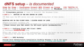 dNFS setup – is documented
Step by Step - Configure Direct NFS Client on Linux   [ID 762374.1]
Step by Step - Configure Direct NFS Client on Windows [ID 1468114.1]
=======================================================
Set filesystemio_options at least to directIO. ALL database files.
● PART A -- SETTING UP THE NFS SERVER ON LINUX
...
iv) Make sure the NFS server will get started during boot of this server.
...
MOUNTING NFS ON THE CLIENT NODE / CLUSTER NODES ON LINUX
...
stgasm:/oraclenfs /oradata1 nfs
rw,bg,hard,nointr,rsize=32768,wsize=32768,tcp,actimeo=0,vers=3,timeo=600 0 0
# Please contact your NAS vendor for NFS mount option recommendations.
...
● PART B -- Configure Direct NFS Client (DNFS)
i) Configure oranfstab file
...
Direct NFS Client can use a new configuration file or the mount tab file (/etc/mtab on Linux)
to determine the mount point settings for NFS storage devices.
...
● PART C -- DNFS Workshop
Oracle® Grid Infrastructure Installation Guide11g Release 2 (11.2) for Linux
3 Configuring Storage for Grid Infrastructure for a Cluster and Oracle RAC

                                          © 2012 – Pythian
 