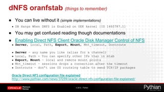 dNFS oranfstab (things to remember)
● You can live without it (simple implementations)
 ●   DB Hangs When DNFS is Enabled on UEK kernel [ID 1460787.1]

● You may get confused reading though documentations
● Enabling Direct NFS Client Oracle Disk Manager Control of NFS
 ●   Server, Local, Path, Export, Mount, Mnt_timeout, Dontroute

 ●   Server – any name you like (alias for a channel)
 ●   Local, Path - You can specify other IPs than in mtab
 ●   Export, Mount – local and remote mount points
 ●   Mnt_timeout – sessions drops a connection after the timeout
 ●   Dontroute – don’t use OS routeing table to send TCP/IP packages

 Oracle Direct NFS configuration file explained
 http://www.pythian.com/news/37259/oracle-direct-nfs-configuration-file-explained/

                                          © 2012 – Pythian
 