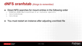dNFS oranfstab (things to remember)
● Direct NFS searches for mount entries in the following order
 1.   $ORACLE_HOME/dbs/oranfstab # an instance specific
 2.   /etc/oranfstab
 3.   /etc/mtab


● You must restart an instance after adjusting oranfstab file




                                    © 2012 – Pythian
 