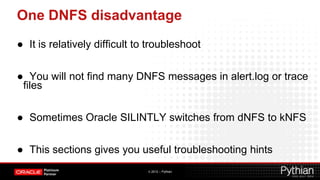 One DNFS disadvantage
● It is relatively difficult to troubleshoot


● You will not find many DNFS messages in alert.log or trace
 files


● Sometimes Oracle SILINTLY switches from dNFS to kNFS


● This sections gives you useful troubleshooting hints
                               © 2012 – Pythian
 