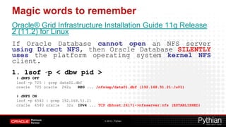 Magic words to remember
Oracle® Grid Infrastructure Installation Guide 11g Release
2 (11.2) for Linux
If Oracle Database cannot open an NFS server
using Direct NFS, then Oracle Database SILENTLY
uses the platform operating system kernel NFS
client.
1. lsof –p < dbw pid >
 # dNFS OFF
 lsof -p 725 | grep data01.dbf
 oracle 725 oracle 262u     REG ... /nfsimp/data01.dbf (192.168.51.21:/u01)

 # dNFS ON
 lsof -p 6540 | grep 192.168.51.21
 oracle 6540 oracle    32u IPv4 ... TCP dbhost:26171->nfsserver:nfs (ESTABLISHED)



                                       © 2012 – Pythian
 