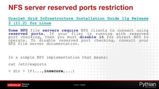 NFS server reserved ports restriction
Oracle® Grid Infrastructure Installation Guide 11g Release
2 (11.2) for Linux
Some NFS file servers require NFS clients to connect using
reserved ports. If your filer is running with reserved
port checking, then you must disable it for Direct NFS to
operate. To disable reserved port checking, consult your
NFS file server documentation.


In a simple NFS implementation that means:
cat /etc/exports
< dir > IP(...,insecure,...)


                           © 2012 – Pythian
 