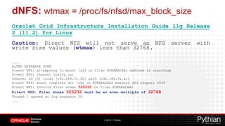 dNFS: wtmax = /proc/fs/nfsd/max_block_size
Oracle® Grid Infrastructure Installation Guide 11g Release
2 (11.2) for Linux
Caution: Direct NFS will not serve an NFS server with
write size values (wtmax) less than 32768.

...
ALTER DATABASE OPEN
Direct NFS: attempting to mount /u02 on filer KUKARACHA2 defined in oranfstab
Direct NFS: channel config is:
channel id [0] local [192.168.51.30] path [192.168.51.21]
Direct NFS: mount complete dir /u02 on KUKARACHA2 mntport 963 nfsport 2049
Direct NFS: Invalid filer wtmax 525232 on filer KUKARACHA2
Direct NFS: Filer wtmax 525232 must be an even multiple of 32768
Thread 1 opened at log sequence 26
...




                                            © 2012 – Pythian
 