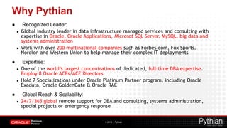 Why Pythian
●        Recognized Leader:
    ●   Global industry leader in data infrastructure managed services and consulting with
        expertise in Oracle, Oracle Applications, Microsot SQL Server, MySQL, big data and
        systems administration
    ●   Work with over 200 multinational companies such as Forbes.com, Fox Sports,
        Nordion and Western Union to help manage their complex IT deployments
●       Expertise:
    ●   One of the world’s largest concentrations of dedicated, full-time DBA expertise.
        Employ 8 Oracle ACEs/ACE Directors
    ●   Hold 7 Specializations under Oracle Platinum Partner program, including Oracle
        Exadata, Oracle GoldenGate & Oracle RAC
●        Global Reach & Scalability:
    ●   24/7/365 global remote support for DBA and consulting, systems administration,
        special projects or emergency response


                                            © 2012 – Pythian
 