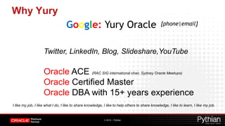 Why Yury
                                   Google: Yury Oracle                                           [phone|email]




                    Twitter, LinkedIn, Blog, Slideshare,YouTube

                    Oracle ACE (RAC SIG international chair, Sydney Oracle Meetups)
                    Oracle Certified Master
                    Oracle DBA with 15+ years experience
I like my job, I like what I do, I like to share knowledge, I like to help others to share knowledge, I like to learn, I like my job.


                                                            © 2012 – Pythian
 