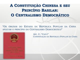 A CONSTITUIÇÃO CHINESA E SEU
PRINCÍPIO BASILAR:
O CENTRALISMO DEMOCRÁTICO
“OS ÓRGÃOS DO ESTADO DA REPÚBLICA POPULAR DA CHINA
APLICAM O PRINCÍPIO DO CENTRALISMO DEMOCRÁTICO”
ART. 3º, “CAPUT”
CONSTITUIÇÃO DA REPÚBLICA POPULAR DA CHINA
 