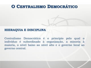 O CENTRALISMO DEMOCRÁTICO
Centralismo Democrático é o princípio pelo qual o
indivíduo é subordinado à organização, a minoria à
maioria, o nível baixo ao nível alto e o governo local ao
governo central.
HIERAQUIA E DISCIPLINA
 