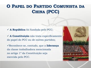 O PAPEL DO PARTIDO COMUNISTA DA
CHINA (PCC)
 A República foi fundada pelo PCC;
 A Constituição não trata especificamente
do papel do PCC ou de outros partidos;
Reconhece-se, contudo, que a liderança
da classe trabalhadora mencionada
no artigo 1º da Constituição seja
exercida pelo PCC.
 