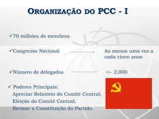 ORGANIZAÇÃO DO PCC - I
70 milhões de membros
Congresso Nacional Ao menos uma vez a
cada cinco anos
Número de delegados +/- 2.000
 Poderes Principais:
Apreciar Relatório do Comitê Central;
Eleição do Comitê Central;
Revisar a Constituição do Partido.
 