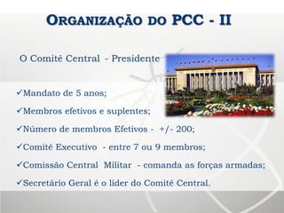 ORGANIZAÇÃO DO PCC - II
O Comitê Central - Presidente
Mandato de 5 anos;
Membros efetivos e suplentes;
Número de membros Efetivos - +/- 200;
Comitê Executivo - entre 7 ou 9 membros;
Comissão Central Militar - comanda as forças armadas;
Secretário Geral é o líder do Comitê Central.
 
