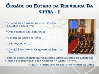 ÓRGÃOS DO ESTADO DA REPÚBLICA DA
CHINA - I
O Congresso Nacional do Povo - Poderes
Legislativo e Executivo;
Órgão da mais alta hierarquia;
Congressos Locais do Povo;
Liderança do PCC;
 Comitê Executivo do Congresso Nacional do
Povo.
“Todos os órgãos administrativos judiciais e procuratoriais do Estado são
criados e supervisionados pelo Congresso Nacional do Povo.”
Artigo 3º, Constituição da República Popular da China
 