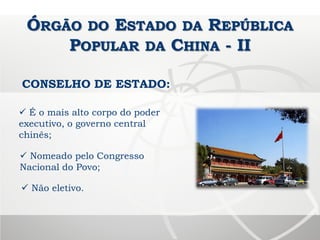 ÓRGÃO DO ESTADO DA REPÚBLICA
POPULAR DA CHINA - II
CONSELHO DE ESTADO:
 É o mais alto corpo do poder
executivo, o governo central
chinês;
 Não eletivo.
 Nomeado pelo Congresso
Nacional do Povo;
 